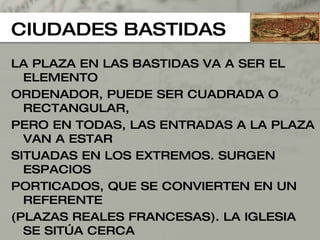 CIUDADES BASTIDAS LA PLAZA EN LAS BASTIDAS VA A SER EL ELEMENTO  ORDENADOR, PUEDE SER CUADRADA O RECTANGULAR,  PERO EN TODAS, LAS ENTRADAS A LA PLAZA VAN A ESTAR SITUADAS EN LOS EXTREMOS. SURGEN ESPACIOS PORTICADOS, QUE SE CONVIERTEN EN UN REFERENTE  (PLAZAS REALES FRANCESAS). LA IGLESIA SE SITÚA CERCA  DE LA PLAZA PERO NUNCA“EN” LA PLAZA (NO DOMINA LA  PLAZA). NO OBSTANTE PUEDE, POSEER UNA PEQUEÑA  PLAZA PROPIA. SURGIRÁN EDIFICIOS EN EL CENTRO DE LAS  PLAZAS QUE EN PLANTA BAJA ESTÁN TOTALMENTE VACÍOS,  SITUANDO EL AYUNTAMIENTO EN EL PRIMER PISO. 