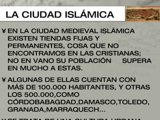 LA CIUDAD ISLÁMICA EN LA CIUDAD MEDIEVAL ISLÁMICA EXISTEN TIENDAS FIJAS Y PERMANENTES, COSA QUE NO ENCONTRAMOS EN LAS CRISTIANAS; NO EN VANO SU POBLACIÓN  SUPERA EN MUCHO A ESTAS. ALGUNAS DE ELLAS CUENTAN CON MÁS DE 100.000 HABITANTES, Y OTRAS LOS 500.000,COMO CÓRDOBABAGDAD,DAMASCO, TOLEDO,GRANADA,MARRAQUECH... SE TRATA DE UNA CULTURA URBANA MUY DESARRO-LLADA Y CON UNA MORFOLOGÍA UNIFORME 