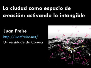 La ciudad como espacio de creación: activando lo intangible Juan Freire http://juanfreire.net/ Universidade da Coruña 