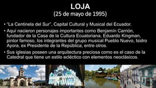 LOJA
(25 de mayo de 1995)
• “La Centinela del Sur”, Capital Cultural y Musical del Ecuador.
• Aquí nacieron personajes importantes como Benjamín Carrión,
fundador de la Casa de la Cultura Ecuatoriana, Eduardo Kingman,
pintor famoso, los integrantes del grupo musical Pueblo Nuevo, Isidro
Ayora, ex Presidente de la República, entre otros.
• Sus iglesias poseen una arquitectura preciosa como es el caso de la
Catedral que tiene un estilo ecléctico con elementos neoclásicos.
 
