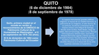 Quito, primera ciudad en el
mundo en recibir el
reconocimiento de la UNESCO de
Patrimonio Cultural de la
Humanidad en Washington, el 8
de septiembre de 1978. (42 años).
El 6 de diciembre de 1984 como
Patrimonio Cultural del Ecuador
Su aspecto monumental, grandes edificios
religiosos, la riqueza de sus retablos barrocos, la
policromía de sus imágenes, el valor técnico de
sus pinturas, esculturas y artesanías de los
mejores artistas como Miguel de Santiago,
Nicolás Javier Goríbar, Padre Bedón, Diego de
Robles, Manuel Samaniego, Padre Carlos, Manuel
Chili (Caspicara), Antonio Salas, José Olmos
(Panpite) Bernardo Legarda y demás que han
formado la famosa "Escuela Quiteña" de Pintura,
Escultura y Artesanías "la misma que tuvo
decidida influencia en el desarrollo de las artes
españolas coloniales en Sudamérica.
QUITO
(6 de diciembre de 1984)
(8 de septiembre de 1978)
 