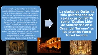 Los templos y conventos, monumentos
arquitectónicos, imágenes vividas e intactas
del arte de toda época histórica, recogen
muchos de los paisajes trascendentales de
la Historia Ecuatoriana en sus diversas fases.
Tal es el caso de la Sala Capitular de San
Agustín la Cruz que guarda la entrada de
Santo Domingo, en donde el erudito
patriota Eugenio de Santa Cruz y Espejo
consignara su célebre proclama "Salve
Cruce Líber esto" detonante del movimiento
que condujo al Primer Grito de la
Independencia en el Continente y
convirtiera a Quito en Luz de América.
La ciudad de Quito, ha
sido galardonada por
sexta ocasión (2018)
como “Destino Líder
de Sudamérica en el
Óscar del Turismo” en
los premios World
Travel Awards.
 