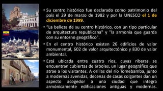 • Su centro histórico fue declarado como patrimonio del
país el 29 de marzo de 1982 y por la UNESCO el 1 de
diciembre de 1999.
• “La belleza de su centro histórico, con un tipo particular
de arquitectura republicana" y "la armonía que guarda
con su entorno geográfico".
• En el centro histórico existen 26 edificios de valor
monumental, 602 de valor arquitectónico y 830 de valor
ambiental.
• Está ubicada entre cuatro ríos, cuyas riberas se
encuentran cubiertas de árboles, un lugar geográfico que
atrae a los visitantes. A orillas del río Tomebamba, junto
a modernas avenidas, decenas de casas colgantes dan un
aspecto acogedor a una ciudad que integra
armónicamente edificaciones antiguas y modernas.
 