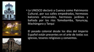 • La UNESCO declaró a Cuenca como Patrimonio
Cultural, por sus calles empedradas, hermosos
balcones artesanales, hermosos jardines y
bañada por los ríos Tomebamba, Yanuncay,
Machángara y Tarqui
El pasado colonial desde los días del Imperio
Español están presentes en el arte de todas sus
iglesias, tesoros religiosos y conventos.
 