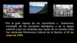 • Por la gran riqueza de sus costumbres y tradiciones
heredada de los ancestros aborígenes y de la época
colonial y por sus viviendas que nacen de un trazado indio
fue declarada Patrimonio Cultural de la Nación, el 25 de
mayo de 1994.
 
