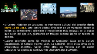 • El Centro Histórico de Latacunga es Patrimonio Cultural del Ecuador desde
Mayo 12 de 1982. Este centro abarca alrededor de 30 manzanas donde se
hallan las edificaciones coloniales y republicanas más antiguas de la ciudad
que datan del sigo XIX, guardando un trazado dameral (como un tablero de
damas).
• Lugares coloniales como los molinos de Monserrat (Casa de la Cultura
Ecuatoriana), el Colegio Vicente León, La Catedral, entre otras joyas de la
arquitectura ancestral, fueron entre otros los motivos por los cuales
Latacunga fue declarada PATRIMONIO CULTURAL DEL ECUADOR.
 