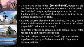 • , “La Sultana de los Andes” (16-abril-2008), ubicada al pie
del Chimborazo, es también conocida como la “Ciudad de
las Primicias” porque aquí se protagonizaron hechos
fundamentales en la vida del Ecuador como la firma de la
primera constitución en 1830.
• Juan de Velasco, el primer historiador ecuatoriano y Pedro
Vicente Maldonado, el primer científico y autor del primer
mapa del Ecuador, nacieron aquí.
• Su Centro Histórico conserva un estilo colonial que al estar
rodeado de edificaciones modernas
• Cerca de la laguna de Colta, se fundó la primera ciudad
española del país y en Balbanera se edificó la primera
iglesia española.
 