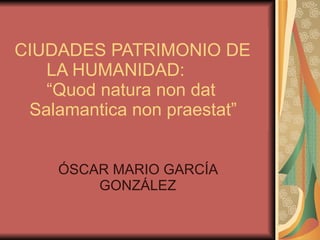 ÓSCAR MARIO GARCÍA GONZÁLEZ CIUDADES PATRIMONIO DE  LA HUMANIDAD:  “Quod natura non dat    Salamantica non praestat” 
