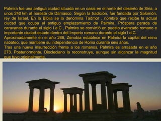 Palmira fue una antigua ciudad situada en un oasis en el norte del desierto de Siria, a unos 240 km al noreste de Damasco. Según la tradición, fue fundada por Salomón, rey de Israel. En la Biblia se la denomina Tadmor , nombre que recibe la actual ciudad que ocupa el antiguo emplazamiento de Palmira. Próspera parada de caravanas durante el siglo I a.C., Palmira se convirtió en puesto avanzado romano e importante ciudad-estado dentro del Imperio romano durante el siglo I d.C. Aproximadamente en el año 266, Zenobia establece en Palmira la capital del reino nabateo, que mantiene su independencia de Roma durante seis años. Tras una nueva insurrección frente a los romanos, Palmira es arrasada en el año 273. Posteriormente, Diocleciano la reconstruye, aunque sin alcanzar la magnitud que tuvo originalmente. 