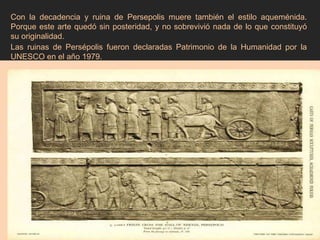 Con la decadencia y ruina de Persepolis muere también el estilo aqueménida. Porque este arte quedó sin posteridad, y no sobrevivió nada de lo que constituyó su originalidad. Las ruinas de Persépolis fueron declaradas Patrimonio de la Humanidad por la UNESCO en el año 1979. 