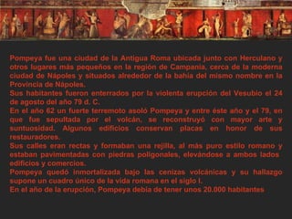 Pompeya fue una ciudad de la Antigua Roma ubicada junto con Herculano y otros lugares más pequeños en la región de Campania, cerca de la moderna ciudad de Nápoles y situados alrededor de la bahía del mismo nombre en la Provincia de Nápoles. Sus habitantes fueron enterrados por la violenta erupción del Vesubio el 24 de agosto del año 79 d. C. En el año 62 un fuerte terremoto asoló Pompeya y entre éste año y el 79, en que fue sepultada por el volcán, se reconstruyó con mayor arte y suntuosidad. Algunos edificios conservan placas en honor de sus restauradores. Sus calles eran rectas y formaban una rejilla, al más puro estilo romano y estaban pavimentadas con piedras poligonales, elevándose a ambos lados  edificios y comercios. Pompeya quedó inmortalizada bajo las cenizas volcánicas y su hallazgo supone un cuadro único de la vida romana en el siglo I. En el año de la erupción, Pompeya debía de tener unos 20.000 habitantes 