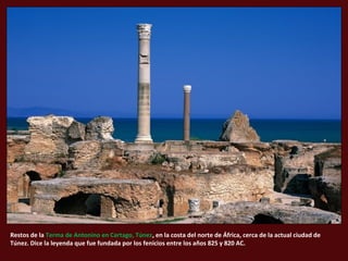 Restos de la Terma de Antonino en Cartago, Túnez, en la costa del norte de África, cerca de la actual ciudad de
Túnez. Dice la leyenda que fue fundada por los fenicios entre los años 825 y 820 AC.
 