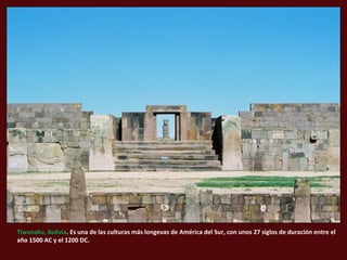 Tiwanaku, Bolivia. Es una de las culturas más longevas de América del Sur, con unos 27 siglos de duración entre el
año 1500 AC y el 1200 DC.
 