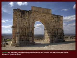 Volubilis, en Marruecos, fue una de las más grandiosas urbes que crecieron bajo la protección del Imperio
Romano en el norte de África.
 