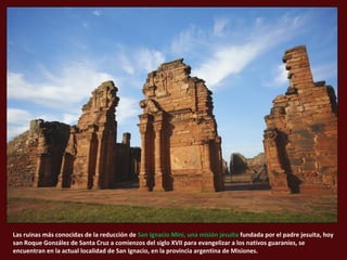 Las ruinas más conocidas de la reducción de San Ignacio Miní, una misión jesuita fundada por el padre jesuita, hoy
san Roque González de Santa Cruz a comienzos del siglo XVII para evangelizar a los nativos guaraníes, se
encuentran en la actual localidad de San Ignacio, en la provincia argentina de Misiones.
 