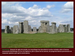 Stonehenge. Después de siglos de estudio, los arqueólogos han descubierto muchas verdades sobre el famoso
monumento Stonehenge en el sur de Inglaterra, pero a pesar de los avances, las preguntas básicas permanecen sin
respuesta: quienes y por qué lo construyeron.
 