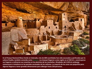 En el Parque Nacional Mesa Verde en Colorado, más de 600 acantilados han sido excavados y perforados por la
cultura Pueblo, también conocida como Anasazi. Los Anasazi llegaron a esta región en el 550 d.C., construyeron
sus hogares y cultivaron sus cosechas en las planicies de las montañas. Alrededor del 1150 sin embargo
comenzaron a instalarse en las paredes excavadas de los cañones. La mayoría de las casas son pequeñas pero
algunas llegaron a tener grandes dimensiones para albergar hasta 250 personas.
 