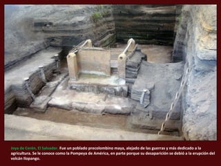 Joya de Cerén, El Salvador. Fue un poblado precolombino maya, alejado de las guerras y más dedicado a la 
agricultura. Se le conoce como la Pompeya de América, en parte porque su desaparición se debió a la erupción del 
volcán Ilopango. 
 