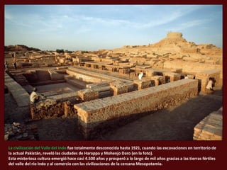 La civilización del Valle del Indo fue totalmente desconocida hasta 1921, cuando las excavaciones en territorio de 
la act...