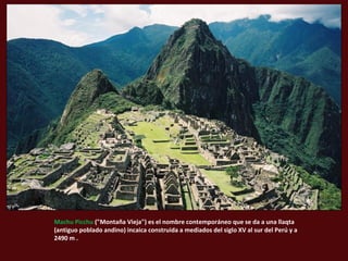 Machu Picchu ("Montaña Vieja") es el nombre contemporáneo que se da a una llaqta 
(antiguo poblado andino) incaica construida a mediados del siglo XV al sur del Perú y a 
2490 m . 
