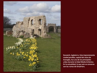 Dunwich, Inglaterra. Esta impresionante
ciudad perdida, capital del reino de
Estanglia, fue una de las principales
urbes durante la Edad Media británica.
En la actualidad, lo que aún se conserva
son las ruinas de Greyfriars.

 