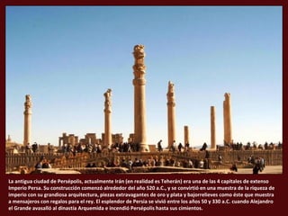 La antigua ciudad de Persépolis, actualmente Irán (en realidad es Teherán) era una de las 4 capitales de extenso
Imperio Persa. Su construcción comenzó alrededor del año 520 a.C., y se convirtió en una muestra de la riqueza de
imperio con su grandiosa arquitectura, piezas extravagantes de oro y plata y bajorrelieves como éste que muestra
a mensajeros con regalos para el rey. El esplendor de Persia se vivió entre los años 50 y 330 a.C. cuando Alejandro
el Grande avasalló al dinastía Arquemida e incendió Persépolis hasta sus cimientos.

 