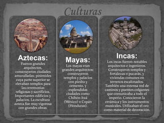 Aztecas:
Fueron grandes
arquitectos,
construyeron ciudades
amuralladas; pirámides
cuya parte superior se
elevaban templos para
las ceremonias
religiosas y sacrificios.
Importantes edificios y
palacios. La escultura
azteca fue muy vigorosa
con grandes obras.
Mayas:
Los mayas eran
grandes arquitectos:
construyeron
templos y palacios
con piedra y
cemento, y
explendidas
ciudades como
Chihén-Itzá
(México) o Copán
(Honduras).
Incas:
Los incas fueron notables
arquitectos e ingenieros.
Construyeron templos y
fortalezas o pucarás, y
viviendas comunes en
terrenos escalonados.
También una extensa red de
caminos y puentes colgantes
que comunicaba a todo el
imperio. Conocieron la
cerámica y los instrumentos
musicales. Utilizaban el oro
como material de decoración.
 