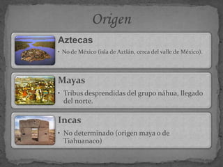 Aztecas
• No de México (isla de Aztlán, cerca del valle de México).
Mayas
• Tribus desprendidas del grupo náhua, llegado
del norte.
Incas
• No determinado (origen maya o de
Tiahuanaco)
 