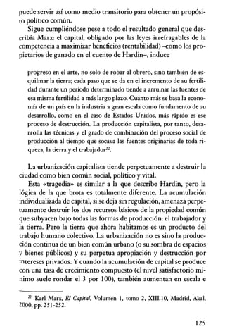 puede servir asi como medio transitorio para obtener un prop6si­
to politico comun.
Sigue cumpliendose pese a todo el resultado general que des­
cribia Marx: el capital, obligado por las leyes irrefragables de la
competencia a maximizar beneficios (rentabilidad) -como los pro­
pietarios de ganado en el cuento de Hardin-, induce
progreso en el arte, no solo de robar al obrero, sino tambien de es­
quilmar la tierra; cada paso que se da en el incremento de su fertili­
dad durante un periodo deterrninado tiende a arruinar las fuentes de
esa rnisma fertilidad a mas largo plaza. Cuanto mas se basa la econo­
rnia de un pais en la industria a gran escala como fundamento de 3U
desarrollo, como en el caso de Estados Unidos, mas rapido es ese
proceso de destrucci6n. La producci6n capitalista, par tanto, desa­
rrolla las tecnicas y el grado de combinaci6n del proceso social de
producci6n al tiempo que socava las fuentes originarias de toda ri­
queza, la tierra y el trabajador22•
La urbanizaci6n capitalista tiende perpetuamente a destruir la
ciudad como bien comtl.n social, politico y vital.
Esta «tragedia» es similar a la que describe Hardin, pero la
16gica de la que brota es totalmente diferente. La acumulaci6n
individualizada de capital, si se deja sin regulaci6n, amenaza perpe­
tuamente destruir los dos recursos basicos de la propiedad comtl.n
que subyacen bajo todas las formas de producci6n: el trabajador y
la tierra. Pero la tierra que ahora habitamos es un producto del
trabajo humano colectivo. La urbanizaci6n no es sino la produc­
ci6n continua de un bien comun urbano (o su sombra de espacios
y bienes publicos) y su perpetua apropiaci6n y destrucci6n por
intereses privados. Y cuando la acumulaci6n de capital se produce
con una tasa de crecimiento compuesto (el nivel satisfactorio rni­
nimo suele rondar el 3 por 100), tambien aumentan en escala e
22 Karl Marx, El Capital, Volumen 1 , tomo 2, XIII. lO, Madrid, Aka!,
2000, pp. 2 5 1 -252.
125
 