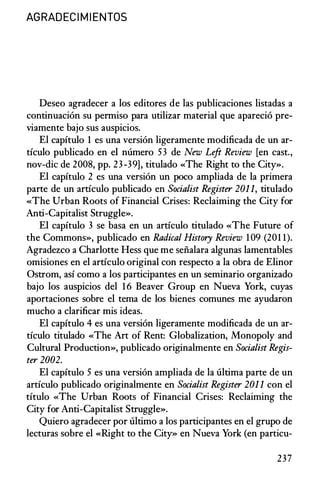 AGRADECI M I ENTOS
Deseo agradecer a los editores de las publicaciones listadas a
continuacion su penniso para utilizar material que aparecio pre­
viamente bajo sus auspicios.
El capitulo 1 es una version ligeramente modificada de un ar­
ticulo publicado en el numero 53 de New Left Review [en cast.,
nov-die de 2008, pp. 23-39], titulado «The Right to the City».
El capitulo 2 es una version un poco ampliada de la primera
parte de un articulo publicado en Socialist Register 201 1, titulado
«The Urban Roots of Financial Crises: Reclaiming the City for
Anti-Capitalist Struggle».
El capitulo 3 se basa en un articulo titulado «The Future of
the Commons», publicado en Radical History Review 109 (201 1).
Agradezco a Charlotte Hess que me seiialara algunas lamentables
omisiones en el articulo original con respecto a la obra de Elinor
Ostrom, asi como a los participantes en un seminario organizado
bajo los auspicios del 16 Beaver Group en Nueva York, cuyas
aportaciones sobre el tema de los bienes comunes me ayudaron
mucho a clarificar mis ideas.
El capitulo 4 es una version ligeramente modificada de un ar­
ticulo titulado «The Art of Rent: Globalization, Monopoly and
Cultural Production», publicado originalmente en Socialist Regis­
ter 2002.
El capitulo 5 es una version ampliada de la ultima parte de un
articulo publicado originalmente en Socialist Register 201 1 con el
titulo «The Urban Roots of Financial Crises: Reclaiming the
City for Anti-Capitalist Struggle».
Quiero agradecer por ultimo a los participantes en el grupo de
lecturas sobre el «Right to the City» en Nueva York (en particu-
237
 
