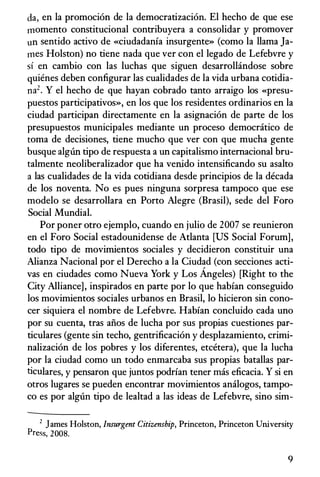 da, en Ia promoci6n de Ia democratizaci6n. El hecho de que ese
momenta constitucional contribuyera a consolidar y promover
un sentido activo de «ciudadania insurgente» (como Ia llama Ja­
mes Holston) no tiene nada que ver con el legado de Lefebvre y
sf en cambia con las luchas que siguen desarrollandose sabre
quienes deben configurar las cualidades de Ia vida urbana cotidia­
na2. Y el hecho de que hayan cobrado tanto arraigo los «presu­
puestos participativos», en los que los residentes ordinarios en Ia
ciudad participan directamente en Ia asignaci6n de parte de los
presupuestos municipales mediante un proceso democratico de
toma de decisiones, tiene mucho que ver con que mucha gente
busque alglin tipo de respuesta a un capitalismo intemacional bru­
talmente neoliberalizador que ha venido intensificando su asalto
a las cualidades de Ia vida cotidiana desde principios de Ia decada
de los noventa. No es pues ninguna sorpresa tampoco que ese
modelo se desarrollara en Porto Alegre (Brasil), sede del Foro
Social Mundial.
Por poner otro ejemplo, cuando en julio de 2007 se reunieron
en el Foro Social estadounidense de Atlanta [US Social Forum],
todo tipo de movimientos sociales y decidieron constituir una
Alianza Nacional por el Derecho a Ia Ciudad (con secciones acti­
vas en ciudades como Nueva York y Los Angeles) [Right to the
City Alliance], inspirados en parte por lo que habian conseguido
los movimientos sociales urbanos en Brasil, lo hicieron sin cono­
cer siquiera el nombre de Lefebvre. Habian concluido cada uno
por su cuenta, tras aiios de lucha por sus propias cuestiones par­
ticulares (gente sin techo, gentrificaci6n y desplazamiento, crimi­
nalizaci6n de los pobres y los diferentes, etcetera), que Ia lucha
por Ia ciudad como un todo enmarcaba sus propias batallas par­
ticulares, y pensaron que juntos podrian tener mas eficacia. y si en
otros lugares se pueden encontrar movimientos analogos, tampa­
co es por algnn tipo de lealtad a las ideas de Lefebvre, sino sim-
2 James Holston, Insurgent Citizenship, Princeton, Princeton University
Press, 2008.
9
 