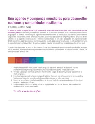 11
Una agenda y campañas mundiales para desarrollar
naciones y comunidades resilientes
El Marco de Acción de Hyogo
El Marco de Acción de Hyogo 2005-2015:Aumento de la resiliencia de las naciones y las comunidades ante los
desastres (MAH),fue aprobado por los Estados miembros de las Naciones Unidas en 2005,y desde entonces ha servido
de guía para las políticas nacionales y las organizaciones internacionales en sus esfuerzos por reducir substancialmente
las pérdidas ocasionadas por las amenazas naturales. Este marco de acción es completo y aborda la función de los
Estados y de las organizaciones regionales e internacionales de hacer un llamado a la sociedad civil,representantes del
ámbito académico, organizaciones de voluntarios y sector privado para que aúnen esfuerzos en este sentido. Promueve
la descentralización de la autoridad y de los recursos para impulsar la reducción del riesgo de desastres a nivel local.
El resultado que pretende alcanzar el Marco de Acción de Hyogo es reducir significativamente las pérdidas causadas
por los desastres, en términos de vidas y bienes sociales, económicos y ambientales en las comunidades y países. Las
cinco prioridades del MAH son:
1.	 Desarrollar capacidad institucional:Garantizar que la reducción del riesgo de desastres sea una
prioridad nacional y local que cuenta con una sólida base institucional para su aplicación.
2.	 Conocer sus riesgos:Identificar,evaluar y monitorear los riesgos de desastre y mejorar los sistemas de
alerta temprana.
3.	 Incentivar la comprensión y la concientización pública:Haciendo uso del conocimiento,la innovación y
la educación,incentivar una cultura de seguridad y resiliencia en todos los niveles.
4.	 Reducir el riesgo:Reducir los factores básicos de riesgo a través de medidas de planificación territorial,
ambiental,social y económica.
5.	 Prepararse y estar listo para actuar:Fortalecer la preparación en caso de desastre para asegurar una
respuesta eficaz en todos los niveles.
Ver más: www.unisdr.org/hfa
 