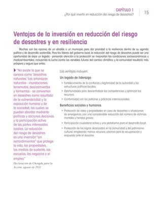 15
CAPÍTULO 1
¿Por qué invertir en reducción del riesgo de desastres?
Ventajas de la inversión en reducción del riesgo
de desastres y en resiliencia
Muchas son las razones de un alcalde o un municipio para dar prioridad a la resiliencia dentro de su agenda
política y de desarrollo sostenible. Para los líderes del gobierno local, la reducción del riesgo de desastres puede ser una
oportunidad de dejar un legado - poniendo atención a la protección se mejorarían las condiciones socioeconómicas y
medioambientales, incluyendo la lucha contra las variables futuras del cambio climático, y la comunidad resultaría más
próspera y segura que antes.
Las ventajas incluyen:
Un legado de liderazgo
•	 Fortalecimiento de la confianza y legitimidad de la autoridad y las
estructuras políticas locales.
•	 Oportunidades para descentralizar las competencias y optimizar los
recursos.
•	 Conformidad con los patrones y prácticas internacionales.
Beneficios sociales y humanos
•	 Protección de vidas y propiedades en caso de desastres o situaciones
de emergencia,con una considerable reducción del número de víctimas
mortales y heridos graves.
•	 Participación ciudadana activa y una plataforma para el desarrollo local.
•	 Protección de los logros alcanzados en la comunidad y del patrimonio
cultural,empleando menos recursos urbanos para la recuperación y
respuesta ante el desastre.
“No existe lo que se
conoce como ‘desastres
naturales.’ Las amenazas
naturales - inundaciones,
terremotos, deslizamientos
y tormentas - se convierten
en desastres como resultado
de la vulnerabilidad y la
exposición humana y de
la sociedad, las cuales se
pueden abordar mediante
políticas y acciones decisivas
y la participación activa
de las partes interesadas
locales. La reducción
del riesgo de desastres
es una inversión“sin
remordimientos” que protege
la vida, las propiedades,
los medios de sustento, las
escuelas, los negocios y el
empleo.”
Declaración de Chengdu para la
Acción, agosto de 2011
 