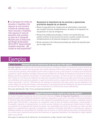 40 Desarrollando ciudades resilientes - ¡Mi ciudad se está preparando!40
Reconozca la importancia de los servicios y operaciones
prioritarias después de un desastre
•	 Mejore la seguridad de las instalaciones de salud pública y educativas
que cumplen funciones complementarias y de apoyo en la respuesta y la
recuperación en caso de emergencia.
•	 Refuerce las instalaciones privadas y motive a sus dueños para que
puedan contribuir en las acciones de socorro y puedan cumplir funciones
complementarias en las fases de emergencia y recuperación.
•	 Brinde incentivos a las instituciones privadas que reúnan los requisitos para
que se hagan socios.
Islas Caimán: Haciendo que las instalaciones de salud sean más seguras
Las islas Caimán son el blanco más frecuente de huracanes en el Caribe,en 2004,el huracán Iván,la peor tormenta de
los últimos 86 años,azotó la isla más grande,Gran Caimán,dañando el 90% de los edificios.La luz eléctrica,el agua y las
comunicaciones quedaron interrumpidas durante meses en algunas zonas.La isla comenzó un proceso de reconstrucción
importante, y dentro del Marco Estratégico Nacional para la Reducción del Riesgo de Desastres, la Autoridad de Servicios
Médicos abordó los problemas estructurales,no estructurales,funcionales y de mano de obra.Por ejemplo,el hospital de
Gran Caimán,de 124 camas (la instalación de salud más importante del territorio) que había sido construido de acuerdo
a los estándares de huracanes de categoría 5,siguió funcionando durante y después del ciclón Iván,sirviendo además de
refugio improvisado a más de 1.000 personas. Sin embargo, las estructuras más viejas tuvieron que ser adaptadas a los
nuevos códigos de construcción locales e internacionales y a los protocolos para las instalaciones de salud.Los elementos
de reducción del riesgo sísmico también fueron introducidos en el diseño de las nuevas edificaciones.
Para más información: http://www.caymanprepared.gov.ky
Índice de hospitales seguros: ¿Seguirá funcionando mi hospital en caso de desastre?
Un número creciente de países de todo el mundo está utilizando el Índice de Seguridad Hospitalario, una herramienta
barata que ayuda a las instalaciones sanitarias a evaluar su seguridad y a evitar que se conviertan en víctimas de desastres.
El Índice de Seguridad Hospitalaria brinda una visión rápida de la probabilidad de que un hospital o instalación sanitaria
pueda seguir funcionando en situaciones de emergencia, sobre la base de factores estructurales, no-estructurales y
funcionales, incluyendo el medioambiente y la red de servicios médicos a la cual pertenece. Determinando el índice o
la puntuación de la seguridad del hospital, los países y los responsables de la toma de decisiones se harán una idea
global de su capacidad para responder a emergencias y desastres importantes. Éste Índice no reemplaza los costosos y
detallados estudios de vulnerabilidad.Sin embargo,como se trata de un método relativamente barato y de fácil aplicación,
es un primer paso importante para priorizar las inversiones en seguridad hospitalaria. Está disponible en inglés, español,
árabe,ruso y francés.
Descargue la información de referencia y los formularios en http://tinyurl.com/c53gdvw
La Campaña‘Un millón de
escuelas y hospitales más
seguros’es una iniciativa
mundial de cabildeo para
hacer escuelas y hospitales
más seguros en caso de
desastres.Esta iniciativa
es parte de la Campaña
Mundial para la Reducción
del Riesgo de Desastres
2010-2015“Desarrollando
ciudades resilientes - ¡Mi
ciudad se está preparando!”
Ejemplos
 