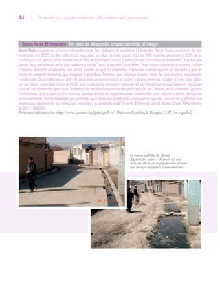 44 Desarrollando ciudades resilientes - ¡Mi ciudad se está preparando!44
Santa Tecla, El Salvador: Un plan de desarrollo urbano sensible al riesgo
Santa Tecla es parte de la zona metropolitana de San Salvador, la capital de El Salvador.“Santa Tecla fue víctima de dos
terremotos en 2001. En tan sólo cinco segundos, un alud de lodo causó más de 700 muertes, desplazó al 20% de la
ciudad,y causó serios daños materiales al 38% de la infraestructura.El precio de los inmuebles se desplomó.“Tuvimos que
pensar muy seriamente en lo que podíamos hacer”, dice el alcalde Óscar Ortiz.“Para volver a reconstruir nuestra ciudad
y hacerla resiliente al desastre, nos dimos cuenta de que no debíamos improvisar cuando ocurría un desastre y que de
ahora en adelante teníamos que empezar a planificar.Tenemos que manejar nuestra tierra de una manera responsable
y sostenible. Desarrollamos un plan de diez años para reconstruir la ciudad y ahora tenemos un plan a más largo plazo
por un futuro sostenible hasta el 2020. Los ciudadanos necesitan entender el significado de lo que estamos haciendo
sino no cambiaremos gran cosa.Tratamos de hacerlo fomentando la participación en `Mesas de ciudadanos’ (grupos
ciudadanos), que reúnen a una serie de representantes de organizaciones interesadas para discutir y tomar decisiones
periódicamente. Pronto acabarán por entender que éstos son problemas y decisiones que les conciernen y afectan sus
medios de subsistencia,sus niños,sus escuelas y su productividad.”(Fuente:Entrevista con el alcalde Óscar Ortiz,febrero
de 2011,UNISDR)
Para más información: http://www.santatecladigital.gob.sv/ Pulse en Gestión de Riesgos 13.11 (en español).
La municipalidad de Kabul,
Afganistán: antes y después de una
serie de obras de mejoramiento urbano
que incluyó desagües y saneamiento.
 