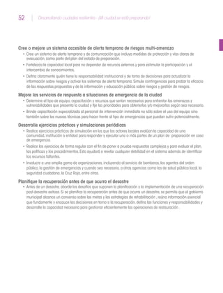 52 Desarrollando ciudades resilientes - ¡Mi ciudad se está preparando!52
Cree o mejore un sistema accesible de alerta temprana de riesgos multi-amenaza
•	 Cree un sistema de alerta temprana y de comunicación que incluya medidas de protección y vías claras de
evacuación,como parte del plan del estado de preparación.
•	 Fortalezca la capacidad local para no depender de recursos externos y para estimular la participación y el
intercambio de conocimientos.
•	 Defina claramente quién tiene la responsabilidad institucional y de toma de decisiones para actualizar la
información sobre riesgos y activar los sistemas de alerta temprana.Simule contingencias para probar la eficacia
de las respuestas propuestas y de la información y educación pública sobre riesgos y gestión de riesgos.
Mejore los servicios de respuesta a situaciones de emergencia de la ciudad
•	 Determine el tipo de equipo,capacitación y recursos que serían necesarios para enfrentar las amenazas y
vulnerabilidades que presenta la ciudad y fije las prioridades para obtenerlos y/o mejorarlos según sea necesario.
•	 Brinde capacitación especializada al personal de intervención inmediata no sólo sobre el uso del equipo sino
también sobre las nuevas técnicas para hacer frente al tipo de emergencias que puedan sufrir potencialmente.
Desarrolle ejercicios prácticos y simulaciones periódicas
•	 Realice ejercicios prácticos de simulación en los que los actores locales evalúan la capacidad de una
comunidad,institución o entidad para responder y ejecutar una o más partes de un plan de preparación en caso
de emergencia.
•	 Realice los ejercicios de forma regular con el fin de poner a prueba respuestas complejas y para evaluar el plan,
las políticas y los procedimientos.Esto ayudará a revelar cualquier debilidad en el sistema además de identificar
los recursos faltantes.
•	 Involucre a una amplia gama de organizaciones,incluyendo al servicio de bomberos,los agentes del orden
público,la gestión de emergencias y cuando sea necesario,a otras agencias como las de salud pública local,la
seguridad ciudadana,la Cruz Roja,entre otras.
Planifique la recuperación antes de que ocurra el desastre
•	 Antes de un desastre,aborde los desafíos que suponen la planificación y la implementación de una recuperación
post-desastre exitosa.Si se planifica la recuperación antes de que ocurra un desastre,se permite que el gobierno
municipal alcance un consenso sobre las metas y las estrategias de rehabilitación ,reúna información esencial
que fundamente y encauce las decisiones en torno a la recuperación,defina las funciones y responsabilidades y
desarrolle la capacidad necesaria para gestionar eficientemente las operaciones de restauración .
 