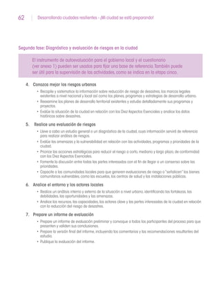 62 Desarrollando ciudades resilientes - ¡Mi ciudad se está preparando!
Segunda fase: Diagnóstico y evaluación de riesgos en la ciudad
El instrumento de autoevaluación para el gobierno local y el cuestionario
(ver anexo 1) pueden ser usados para fijar una base de referencia.También puede
ser útil para la supervisión de las actividades,como se indica en la etapa cinco.
4.	 Conozca mejor los riesgos urbanos
•	 Recopile y sistematice la información sobre reducción de riesgo de desastres,los marcos legales
existentes a nivel nacional y local así como los planes,programas y estrategias de desarrollo urbano.
•	 Reexamine los planes de desarrollo territorial existentes y estudie detalladamente sus programas y
proyectos.
•	 Evalúe la situación de la ciudad en relación con los Diez Aspectos Esenciales y analice los datos
históricos sobre desastres.
5.	 Realice una evaluación de riesgos
•	 Lleve a cabo un estudio general o un diagnóstico de la ciudad,cuya información servirá de referencia
para realizar análisis de riesgos.
•	 Evalúe las amenazas y la vulnerabilidad en relación con las actividades,programas y prioridades de la
ciudad.
•	 Priorice las acciones estratégicas para reducir el riesgo a corto,mediano y largo plazo,de conformidad
con los Diez Aspectos Esenciales.
•	 Fomente la discusión entre todas las partes interesadas con el fin de llegar a un consenso sobre las
prioridades.
•	 Capacite a las comunidades locales para que generen evaluaciones de riesgo o“señalicen”los bienes
comunitarios vulnerables,como las escuelas,los centros de salud y las instalaciones públicas.
6.	 Analice el entorno y los actores locales
•	 Realice un análisis interno y externo de la situación a nivel urbano,identificando las fortalezas,las
debilidades,las oportunidades y las amenazas.
•	 Analice los recursos,las capacidades,los actores clave y las partes interesadas de la ciudad en relación
con la reducción del riesgo de desastres.
7.	 Prepare un informe de evaluación
•	 Prepare un informe de evaluación preliminar y convoque a todos los participantes del proceso para que
presenten y validen sus conclusiones.
•	 Prepare la versión final del informe,incluyendo los comentarios y las recomendaciones resultantes del
estudio.
•	 Publique la evaluación del informe.
 