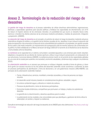 85Anexo
Anexo 2. Terminología de la reducción del riesgo de
desastres
La gestión del riesgo de desastres es el proceso sistemático de utilizar directrices administrativas, organizaciones,
destrezas y capacidades operativas para ejecutar políticas y fortalecer las capacidades de afrontamiento, con el fin
de reducir el impacto adverso de las amenazas naturales y la posibilidad de que ocurra un desastre. Busca evitar,
disminuir o transferir los efectos adversos de las amenazas mediante actividades y medidas de prevención, mitigación
y preparación.(UNISDR).
La reducción del riesgo de desastres es el concepto y la práctica de reducir el riesgo de desastres mediante esfuerzos
sistemáticos dirigidos al análisis y a la gestión de los factores causales de los desastres,lo que incluye la reducción del
grado de exposición a las amenazas,la reducción de la vulnerabilidad de la población y la propiedad,uan gestión sensata
de los suelos y del medio ambiente y el mejoramiento de la preparación ante los eventos adversos.(de conformidad con
la política mundial establecida en el Marco de Acción de Hyogo 2005-2015:Aumento de la Resiliencia de las Naciones
y Comunidades ante los Desastres).
La resiliencia es la capacidad de un sistema, comunidad o sociedad expuestos a una amenaza para resistir, absorber,
adaptarse y recuperarse de sus efectos de manera oportuna y eficaz,lo que incluye la preservación y la restauración de
sus estructuras y funciones básicas.(UNISDR).La resiliencia prioriza invertir en el aumento de las capacidades globales
de una zona de la ciudad para sustentar una sociedad y economía saludables y dinámicas bajo cualquier circunstancia
(ICLEI).
La urbanización sostenible es un proceso que promueve un enfoque integrado, sensible al tema de género y a favor
de la gente con escasos recursos en los tres pilares del desarrollo sostenible: social, económico y ambiental. Se basa
en procesos participativos de planificación y toma de decisiones y en una gobernanza inclusiva (ONU-HÁBITAT). Los
principios de la urbanización sostenible implican:
•	 Tierras,infraestructura,servicios,movilidad y viviendas accesibles y a favor de personas con bajos
recursos.
•	 Un desarrollo social inclusivo,basado en consideraciones de género,saludable y seguro.
•	 Un entorno ambiental seguro y eficiente en materia de carbono.
•	 Procesos de planificación y toma de decisiones participativos.
•	 Economías locales dinámicas y competitivas que promueven un trabajo y medios de subsistencia
decentes.
•	 La garantía de no discriminación y derechos equitativos para la ciudad.
•	 La potenciación de las ciudades y las comunidades para que planifiquen y gestionen de forma eficaz la
adversidad y el cambio y mejoren su resiliencia.
Consulte la terminología de reducción del riesgo de desastres de la UNISDR para otras definiciones:http://www.unisdr.org/
terminology.
 