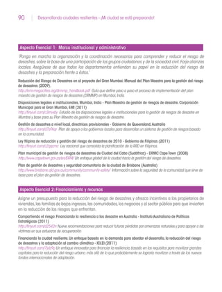 90 Desarrollando ciudades resilientes - ¡Mi ciudad se está preparando!
Aspecto Esencial 1: Marco institucional y administrativo
‘Ponga en marcha la organización y la coordinación necesarias para comprender y reducir el riesgo de
desastres,sobre la base de una participación de los grupos ciudadanos y de la sociedad civil.Forje alianzas
locales. Asegúrese de que todos los departamentos entiendan su papel en la reducción del riesgo de
desastres y la preparación frente a éstos.’
Reducción del Riesgo de Desastres en el proyecto del Gran Mumbai:Manual del Plan Maestro para la gestión del riesgo
de desastres (2009).
http://emi-megacities.org/drmmp_handbook.pdf Guía que define paso a paso el proceso de implementación del plan
maestro de gestión de riesgos de desastres (DRMMP) en Mumbai,India.
Disposiciones legales e institucionales,Mumbai,India - Plan Maestro de gestión de riesgos de desastre.Corporación
Municipal para el Gran Mumbai,EMI (2011)
http://tinyurl.com/c3mvxby Estudio de las disposiciones legales e institucionales para la gestión de riesgos de desastre en
Mumbai y base para su Plan Maestro de gestión de riesgos de desastre.
Gestión de desastres a nivel local,directrices provisionales - Gobierno de Queensland,Australia
http://tinyurl.com/d7a9kqr Plan de apoyo a los gobiernos locales para desarrollar un sistema de gestión de riesgos basado
en la comunidad.
Ley filipina de reducción y gestión del riesgo de desastres de 2010 - Gobierno de Filipinas (2011)
http://tinyurl.com/c2qqcmc Ley nacional que consolida la planificación de la RRD en Filipinas.
Plan municipal de gestión de riesgos de desastres de Ciudad del Cabo (Sudáfrica) - DRMC CapeTown (2008)
http://www.capetown.gov.za/en/DRM/ Un enfoque global de la ciudad hacia la gestión del riesgo de desastres.
Plan de gestión de desastres y seguridad comunitaria de la ciudad de Brisbane (Australia)
http://www.brisbane.qld.gov.au/community/community-safety/ Información sobre la seguridad de la comunidad que sirve de
base para el plan de gestión de desastres.
Aspecto Esencial 2: Financiamiento y recursos
Asigne un presupuesto para la reducción del riesgo de desastres y ofrezca incentivos a los propietarios de
viviendas,las familias de bajos ingresos,las comunidades,los negocios y el sector público para que inviertan
en la reducción de los riesgos que enfrentan.
Compartiendo el riesgo:Financiando la resiliencia a los desastre en Australia - Instituto Australiano de Políticas
Estratégicas (2011)
http://tinyurl.com/d2542rr Nueve recomendaciones para reducir futuras pérdidas por amenazas naturales y para apoyar a las
víctimas en sus esfuerzos de recuperación.
Financiando la ciudad resiliente:Un enfoque basado en la demanda para abordar el desarrollo,la reducción del riesgo
de desastres y la adaptación al cambio climático - ICLEI (2011)
http://tinyurl.com/7jylz9p Un enfoque innovador para financiar la resiliencia,basado en los requisitos para movilizar grandes
capitales para la reducción del riesgo urbano,más allá de lo que probablemente se lograría movilizar a través de los nuevos
fondos internacionales de adaptación.
 