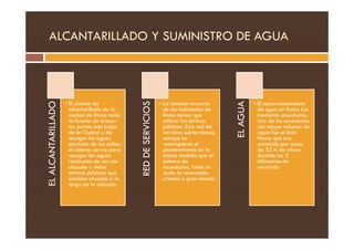 ALCANTARILLADO Y SUMINISTRO DE AGUA
EL
ALCANTARILLADO
• El sistema de
alcantarillado de la
ciudad de Roma tenía
la función de drenar
las partes más bajas
RED
DE
SERVICIOS
• La inmensa mayoría
de los habitantes de
Roma tenían que
utilizar las letrinas
públicas. Esta red de
EL
AGUA
• El aprovisionamiento
de agua en Roma fue
mediante acueductos.
Uno de los acueductos
con mayor volumen de
EL
ALCANTARILLADO
las partes más bajas
de la Ciudad y de
recoger las aguas
pluviales de las calles,
el sistema servía para
recoger las aguas
residuales de rez-de-
chausée y delas
letrinas públicas que
estaban situadas a lo
largo de la calzada.
RED
DE
SERVICIOS
públicas. Esta red de
servicios subterráneos,
aunque no
restringieran el
planteamiento en la
misma medida que el
sistema de
acueductos, frenó sin
duda la renovación
urbana a gran escala.
EL
AGUA
con mayor volumen de
agua fue el Anio
Novus que era
sostenido por arcos
de 32 m de altura
durante los 3
kilómetros de
recorrido
 