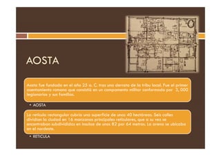 AOSTA
Aosta fue fundada en el año 25 a. C. tras una derrota de la tribu local. Fue el primer
asentamiento romano que consistió en un campamento militar conformado por 3, 000
legionarios y sus familias.
• AOSTA
La retícula rectangular cubría una superficie de unas 40 hectáreas. Seis calles
dividían la ciudad en 16 manzanas principales reticulares, que a su vez se
encontraban subdivididas en insulae de unos 82 por 64 metros. La arena se ubicaba
en el nordeste.
• RETICULA
 