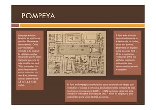 POMPEYA
Pompeya estaba
basada en una forma
reticular libremente
interpretada. Ocho
puertas daban
entrada a la ciudad.
La retícula estaba
El foro esta situado
aproximadamente en
el centro de la ciudad,
cerca del puerto.
Encerraba un espacio
cívico de unos 150 x
50 m y mostraba
La retícula estaba
integrada por la calle
Mercurio que era la
más amplia con casi
10 m de ancho. Las
calles importantes
tenían anchuras de
unos 8 m, mientras
que las menores de
3.5 m y 5.5 m de
ancho.
50 m y mostraba
relaciones entre los
edificios mediante
columnatas que
daban unidad a todo
el conjunto
El foro de Pompeya constituía una zona peatonal con verjas que
impedían el acceso a vehículos. La ciudad estaba dotada de dos
teatros con aforos para 5.000 y 1.500 personas, cerca de este
estaba el anfiteatro ovalado, de unos 140 m de longitud y con
capacidad para unas 20.000 personas.
 