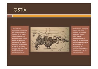 OSTIA
Ostia fue una
importante base naval
que posteriormente se
convirtió en un activo
El decumanus, principal
asteria este-oeste,
formaba la base del
desarrollo urbano
convirtió en un activo
centro comercial. La
expansión de la ciudad
impuso la necesidad
de construir un nuevo
perímetro defensivo en
el año 80 a. C. que
cercaba una superficie
de 65 hectáreas
aproximadamente.
desarrollo urbano
hacia el este;
inmediatamente al
oeste de la zona castra
original de esta arteria
se bifurcaba. La
mayoría de los
edificios situados entre
el decumanus y el río
eran almacenes.
 