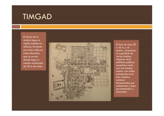 TIMGAD
El plano de la
ciudad sigue un
rígido modelo en
retícula, formado
por once calles en
cada dirección,
que se cortan
El foro de unos 50
x 45 m, y el
teatro , ocupaban
la superficie de
varias insulae,
mientras otros
dando lugar a
insulae cuadradas
de 20 m de lado.
mientras otros
edificios públicos
ocupaban cada
uno una insulae
entera. Las calles
principales eran
más amplias,
estaban
flanqueadas por
columnatas y bien
pavimentadas y
drenadas.
 