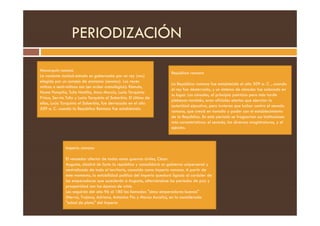 PERIODIZACIÓN
Monarquía romana
La naciente ciudad-estado es gobernada por un rey (rex)
elegido por un consejo de ancianos (senatus). Los reyes
míticos o semi-míticos son (en orden cronológico): Rómulo,
Numa Pompilio, Tulio Hostilio, Anco Marcio, Lucio Tarquinio
Prisco, Servio Tulio y Lucio Tarquinio el Soberbio. El último de
ellos, Lucio Tarquinio el Soberbio, fue derrocado en el año
509 a. C. cuando la República Romana fue establecida.
República romana
La República romana fue establecida el año 509 a. C. , cuando
el rey fue desterrado, y un sistema de cónsules fue colocado en
su lugar. Los cónsules, al principio patricios pero más tarde
plebeyos también, eran oficiales electos que ejercían la
autoridad ejecutiva, pero tuvieron que luchar contra el senado
romano, que creció en tamaño y poder con el establecimiento
romano, que creció en tamaño y poder con el establecimiento
de la República. En este periodo se fraguarían sus instituciones
más características: el senado, las diversas magistraturas, y el
ejército.
Imperio romano
El vencedor ulterior de todas estas guerras civiles, César
Augusto, abolirá de facto la república y consolidará un gobierno unipersonal y
centralizado de todo el territorio, conocido como Imperio romano. A partir de
este momento, la estabilidad política del imperio quedará ligada al carácter de
los emperadores que sucederán a Augusto, alternándose los periodos de paz y
prosperidad con las épocas de crisis.
Les seguirán del año 96 al 180 los llamados "cinco emperadores buenos"
(Nerva, Trajano, Adriano, Antonino Pío y Marco Aurelio), en la considerada
"edad de plata" del Imperio
 