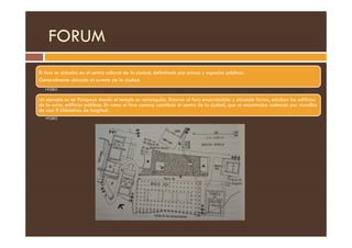 FORUM
El foro se ubicaba en el centro cultural de la ciudad, delimitado por estoas y espacios públicos.
Generalmente ubicado al sureste de la ciudad.
•FORO
Un ejemplo es en Pompeya donde el templo es rectangular. Entorno al foro encerrándolo y dándole forma, estaban los edificios
de la curia, edificios públicos. En roma el foro romano constituía el centro de la ciudad, que se encontraba rodeada por murallas
de casi 9 kilómetros de longitud.
•FORO
 