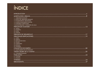 ÍNDICE
INTRODUCCION ……………………………………………………………………………………...………....4
MORFOLOGÍA URBANA……………………………………………….……………………5
1.1. URBANISMO ROMANO
1.2. INICIO DEL URBANISMO ROMANO
1.3. PLANTEAMIENTO ORTOGONAL
1.4. CASTRA (CAMPAMENTO MILITAR)
1.5. CIUDADES CLASIFICACIÓN
1.6.ALCANTARILLADO Y SUMINSTRO DE AGUA
PRINCIPALES CIUDADES ………………………………………………………...……………………...………12
2.1. AOSTA
2.2. POMPEYA
2.3. OSTIA
2.4. TIMGAD
PERIODOS DE DESARROLLO …………………………………………………………………………………..17
PERIODOS DE DESARROLLO …………………………………………………………………………………..17
PRINCIPALES EDIFICACIONES…………………………………………………………………………………..19
4.1. FORO
4.2. TEMPLO
4.3. ESPACIOS DE OCIO
4.4. TEATRO
4.5. ANFITEATRO
4.6. BASILICA
4.7. PANTEÓN
CONCEPTOS DE DISEÑO………………………………………………………………………………………28
5.1 ACOPLAMIENTO DE LOS ESPACIOS
VISIÓN-TEORÍA DE LA CIUDAD………………………………………………………………………………...30
6.1. CIUDADES ROMANAS
POBLACIÓN .…………………………………………………………………………………………………...32
7.1. CULTURA
7.2. POLITICA
VIVIENDA……………………………………………………………………………………………………….34
BIBILIOGRAFÍA………………………………………………………………………………………………….37
 