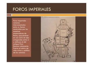 FOROS IMPERIALES
Foros imperiales
romanos
interconectados
entre si, fueron
construidos por los
sucesivos
emperadores de
emperadores de
Roma, apoyándose
en una serie de ejes
ortogonales entre sí
y oblicuos al del
antiguo Foro
Romano adyacente.
Fueron el centro de
vida cívica y política
de los romanos
 
