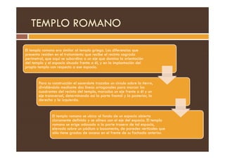 TEMPLO ROMANO
El templo romano era similar al templo griego. Las diferencias que
presenta residen en el tratamiento que recibe el recinto sagrado
perimetral, que aquí se subordina a un eje que domina la orientación
del templo y el espacio situado frente a él, y en la implantación del
propio templo con respecto a ese espacio.
Para su construcción el sacerdote trazaba un circulo sobre la tierra,
dividiéndolo mediante dos líneas ortogonales para marcar los
cuadrantes del recinto del templo, marcaba un eje frente a él y un
eje transversal, determinando así la parte frontal y la posterior, la
derecha y la izquierda.
El templo romano se ubica al fondo de un espacio abierto
claramente definido y se alinea con el eje del espacio. El templo
romano se erige adosado a la parte trasera de tal espacio,
elevado sobre un pódium o basamento, de paredes verticales que
sólo tiene gradas de acceso en el frente de su fachada anterior.
 