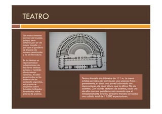 TEATRO
Los teatro romanos
derivan del modelo
griego, pero
difieren por ser de
mayor tamaño , y
por que el graderío
se dispone de
manera semicircular
y no de herradura.
En los teatros se
representaban
adaptaciones de
las obras clásicas
griegas y también
obras nuevas
romanas. Al estar
empotrados en las
laderas de las
acrópolis sagradas,
sus gradas se
disponían sobre
bóvedas inclinadas
levantadas sobre
pilares de piedras.
Teatro Marcelo de diámetro de 111 m. La scena
estaba cerrada por detrás por una scaenae frons
permanente, es decir una pared adornada con
decoraciones, de igual altura que la última fila de
asientos. Con sus tres sectores de asientos, cada uno
de ellos con una pendiente más acusada que el
inmediatamente inferior, el teatro Marcelo arrojaba
una cabida total de 11.000 espectadores.
 